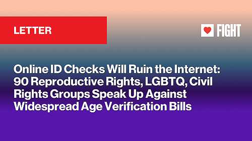 Online ID Checks Will Ruin the Internet: 90 Reproductive Rights, LGBTQ, Civil Rights Groups Speak Up Against Widespread Age Verification Bills Online ID Checks Will Ruin the Internet: 90 Reproductive Rights, LGBTQ, Civil Rights Groups Speak Up Against Widespread Age Verification Bills